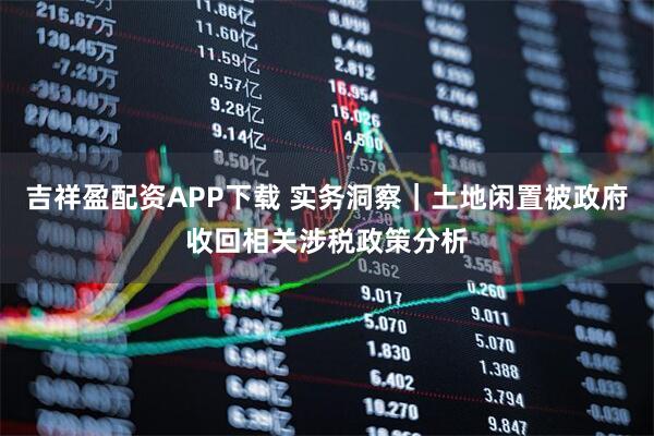 吉祥盈配资APP下载 实务洞察｜土地闲置被政府收回相关涉税政策分析