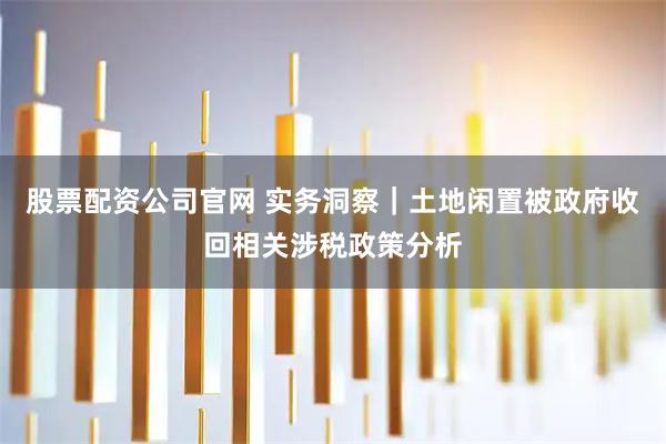 股票配资公司官网 实务洞察｜土地闲置被政府收回相关涉税政策分析