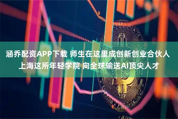 涵乔配资APP下载 师生在这里成创新创业合伙人 上海这所年轻学院 向全球输送AI顶尖人才