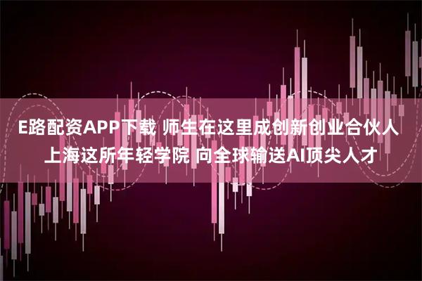 E路配资APP下载 师生在这里成创新创业合伙人 上海这所年轻学院 向全球输送AI顶尖人才