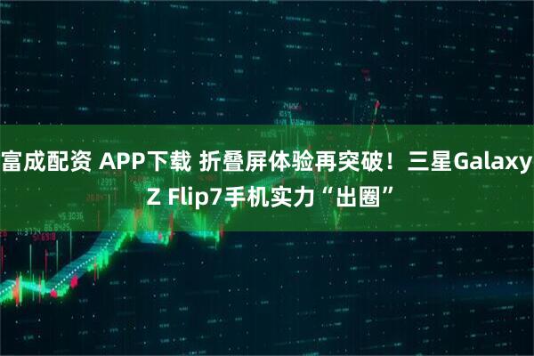 富成配资 APP下载 折叠屏体验再突破！三星Galaxy Z Flip7手机实力“出圈”