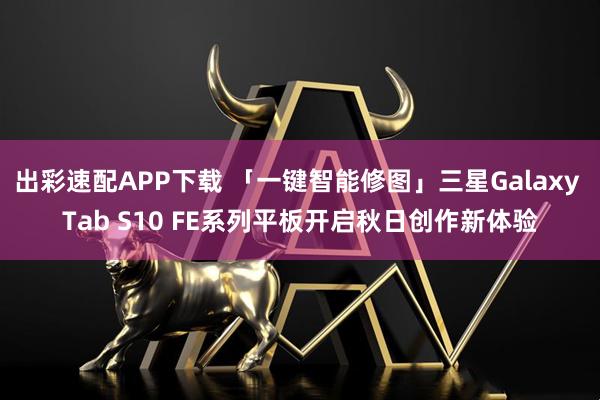 出彩速配APP下载 「一键智能修图」三星Galaxy Tab S10 FE系列平板开启秋日创作新体验