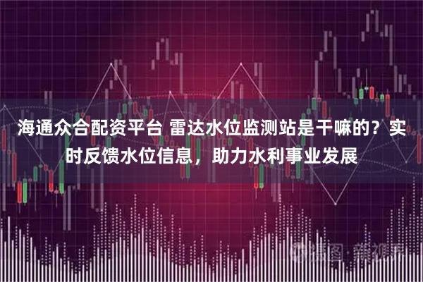 海通众合配资平台 雷达水位监测站是干嘛的？实时反馈水位信息，助力水利事业发展
