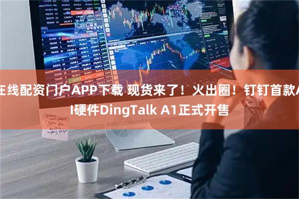 在线配资门户APP下载 现货来了！火出圈！钉钉首款AI硬件DingTalk A1正式开售