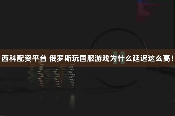 西科配资平台 俄罗斯玩国服游戏为什么延迟这么高！