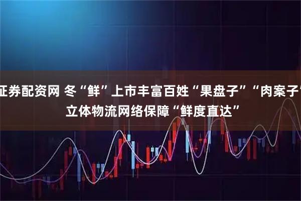 证券配资网 冬“鲜”上市丰富百姓“果盘子”“肉案子” 立体物流网络保障“鲜度直达”