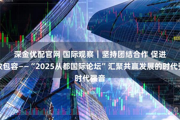 深金优配官网 国际观察｜坚持团结合作 促进开放包容——“2025从都国际论坛”汇聚共赢发展的时代强音