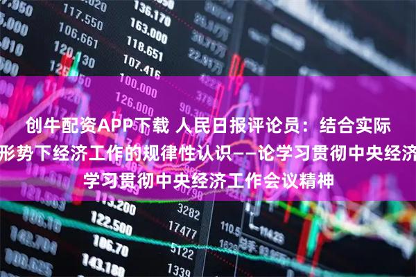 创牛配资APP下载 人民日报评论员：结合实际，领会做好新形势下经济工作的规律性认识——论学习贯彻中央经济工作会议精神