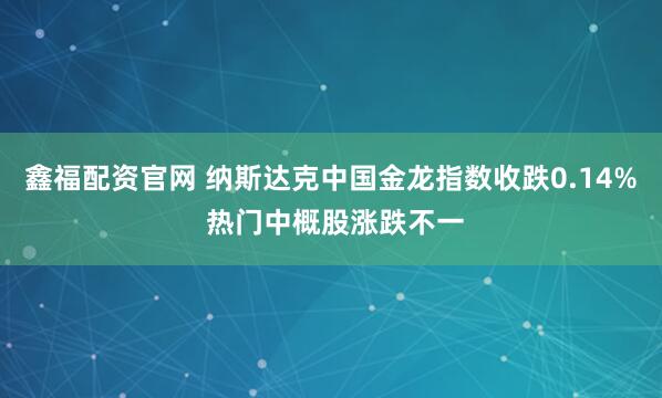 鑫福配资官网 纳斯达克中国金龙指数收跌0.14% 热门中概股涨跌不一