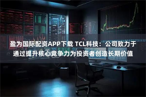 盈为国际配资APP下载 TCL科技：公司致力于通过提升核心竞争力为投资者创造长期价值