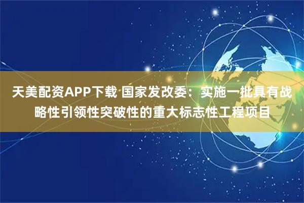天美配资APP下载 国家发改委：实施一批具有战略性引领性突破性的重大标志性工程项目