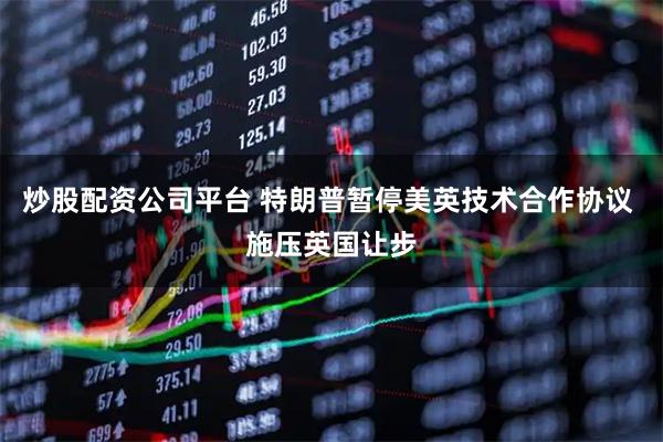 炒股配资公司平台 特朗普暂停美英技术合作协议 施压英国让步