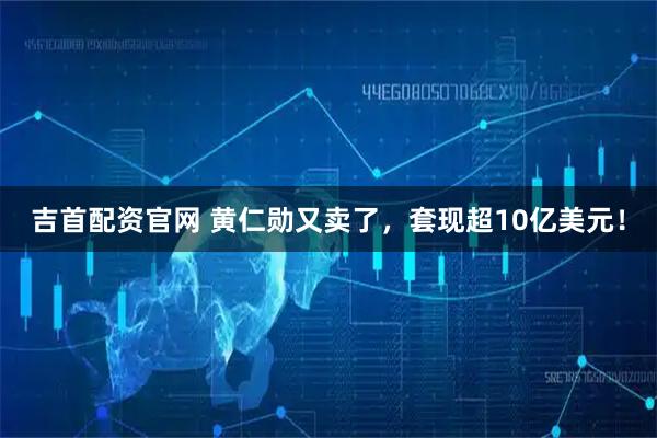 吉首配资官网 黄仁勋又卖了，套现超10亿美元！