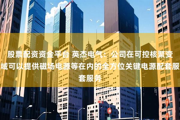 股票配资资金平台 英杰电气：公司在可控核聚变领域可以提供磁场电源等在内的全方位关键电源配套服务