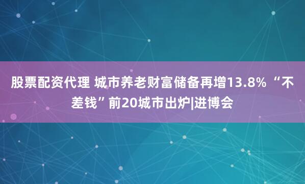 股票配资代理 城市养老财富储备再增13.8% “不差钱”前20城市出炉|进博会