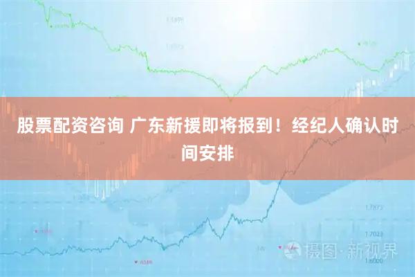 股票配资咨询 广东新援即将报到！经纪人确认时间安排