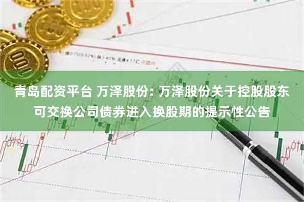 青岛配资平台 万泽股份: 万泽股份关于控股股东可交换公司债券进入换股期的提示性公告