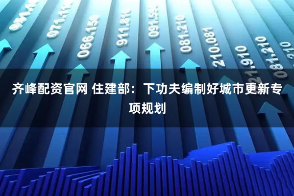 齐峰配资官网 住建部：下功夫编制好城市更新专项规划