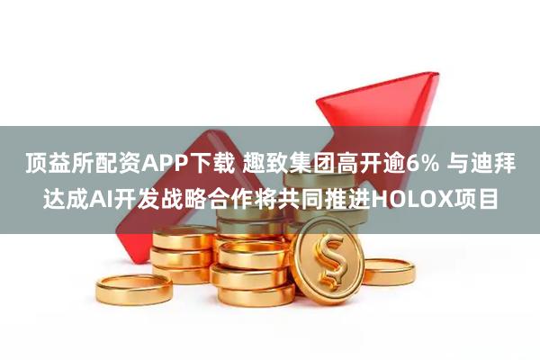 顶益所配资APP下载 趣致集团高开逾6% 与迪拜达成AI开发战略合作将共同推进HOLOX项目