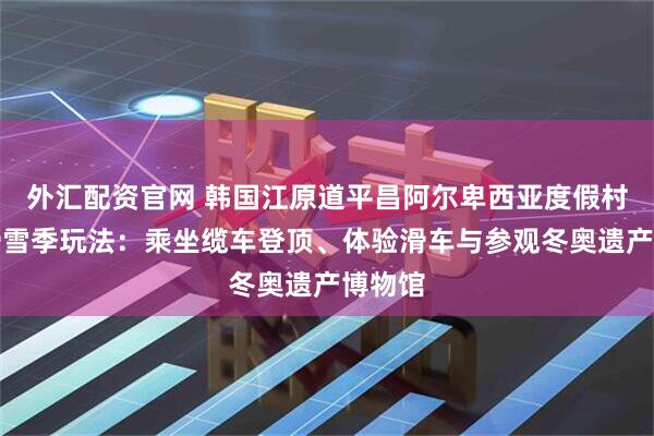 外汇配资官网 韩国江原道平昌阿尔卑西亚度假村的非滑雪季玩法：乘坐缆车登顶、体验滑车与参观冬奥遗产博物馆