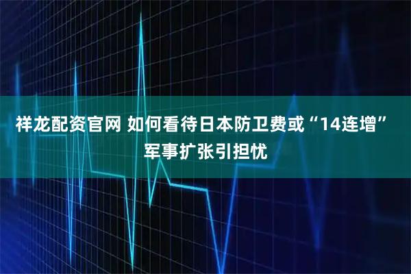 祥龙配资官网 如何看待日本防卫费或“14连增” 军事扩张引担忧