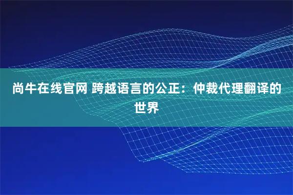 尚牛在线官网 跨越语言的公正：仲裁代理翻译的世界