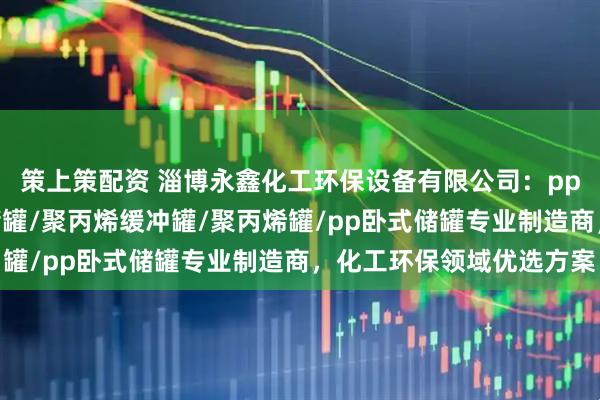 策上策配资 淄博永鑫化工环保设备有限公司：pp立式储罐/pp聚丙烯储罐/聚丙烯缓冲罐/聚丙烯罐/pp卧式储罐专业制造商，化工环保领域优选方案