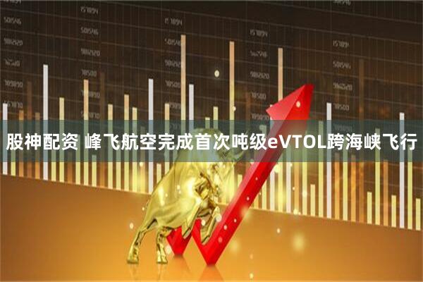 股神配资 峰飞航空完成首次吨级eVTOL跨海峡飞行