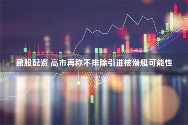 盈股配资 高市再称不排除引进核潜艇可能性