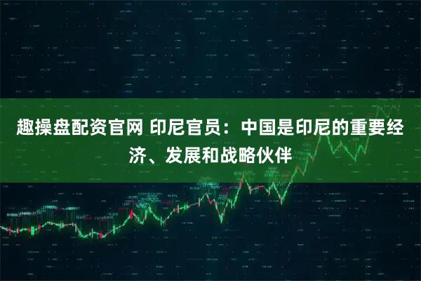 趣操盘配资官网 印尼官员：中国是印尼的重要经济、发展和战略伙伴