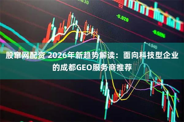 股窜网配资 2026年新趋势解读：面向科技型企业的成都GEO服务商推荐