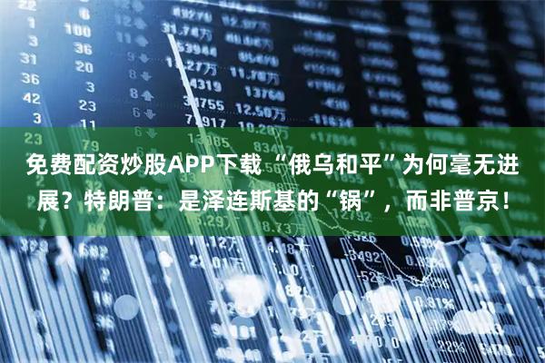 免费配资炒股APP下载 “俄乌和平”为何毫无进展？特朗普：是泽连斯基的“锅”，而非普京！