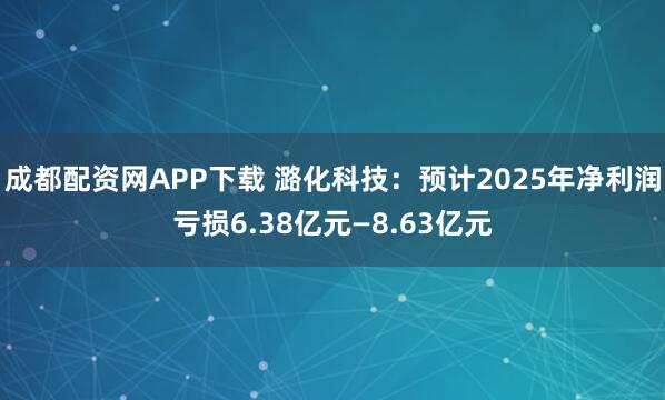 成都配资网APP下载 潞化科技：预计2025年净利润亏损6.38亿元—8.63亿元