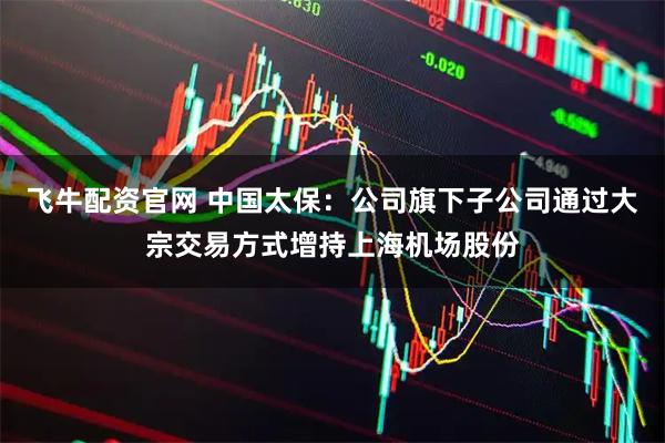 飞牛配资官网 中国太保：公司旗下子公司通过大宗交易方式增持上海机场股份