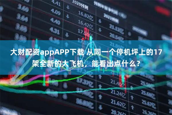 大财配资appAPP下载 从同一个停机坪上的17架全新的大飞机，能看出点什么？