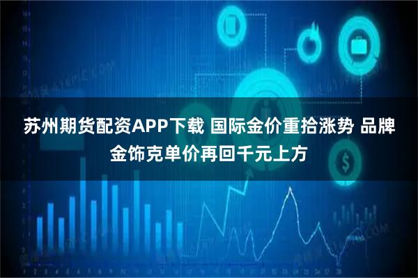 苏州期货配资APP下载 国际金价重拾涨势 品牌金饰克单价再回千元上方