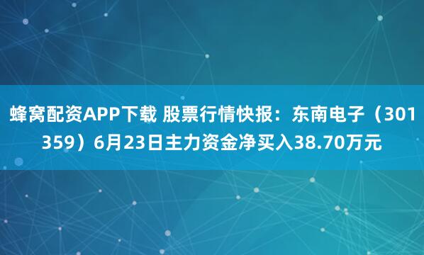 蜂窝配资APP下载 股票行情快报：东南电子（301359）6月23日主力资金净买入38.70万元