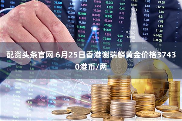配资头条官网 6月25日香港谢瑞麟黄金价格37430港币/两