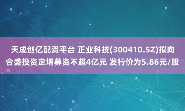 天成创亿配资平台 正业科技(300410.SZ)拟向合盛投资定增募资不超4亿元 发行价为5.86元/股