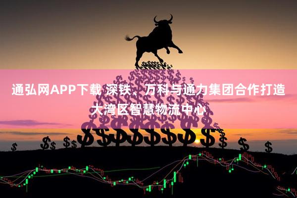 通弘网APP下载 深铁、万科与通力集团合作打造大湾区智慧物流中心