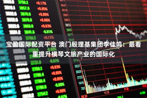 宝盈国际配资平台 澳门殷理基集团李佳鸣：最看重提升横琴文旅产业的国际化