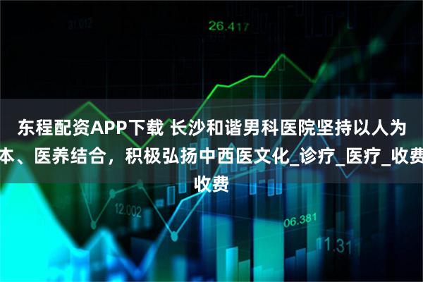 东程配资APP下载 长沙和谐男科医院坚持以人为本、医养结合，积极弘扬中西医文化_诊疗_医疗_收费