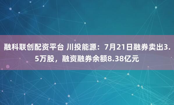 融科联创配资平台 川投能源：7月21日融券卖出3.5万股，融资融券余额8.38亿元