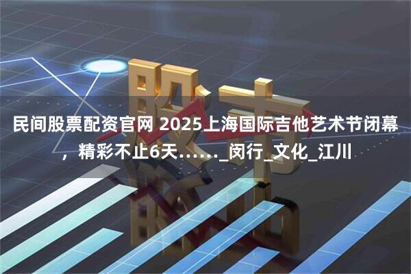 民间股票配资官网 2025上海国际吉他艺术节闭幕，精彩不止6天……_闵行_文化_江川