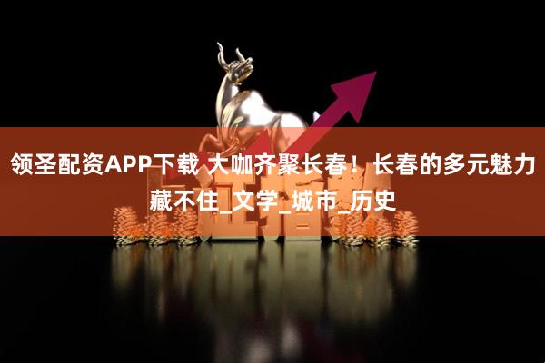 领圣配资APP下载 大咖齐聚长春！长春的多元魅力藏不住_文学_城市_历史