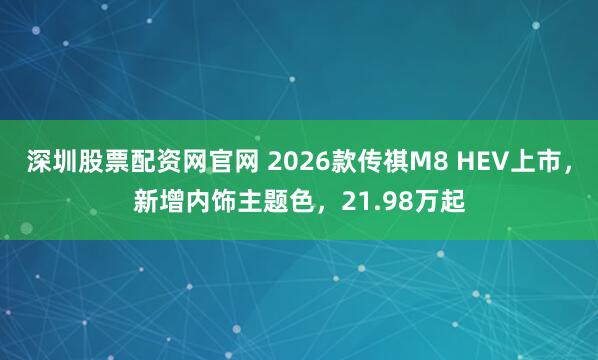深圳股票配资网官网 2026款传祺M8 HEV上市，新增内饰主题色，21.98万起