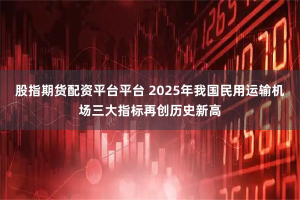 股指期货配资平台平台 2025年我国民用运输机场三大指标再创历史新高