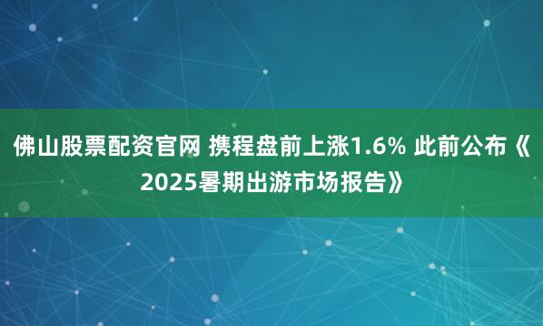 佛山股票配资官网 携程盘前上涨1.6% 此前公布《2025暑期出游市场报告》