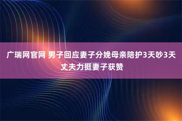 广瑞网官网 男子回应妻子分娩母亲陪护3天吵3天 丈夫力挺妻子获赞