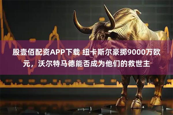 股壹佰配资APP下载 纽卡斯尔豪掷9000万欧元，沃尔特马德能否成为他们的救世主